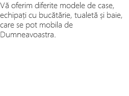 Vă oferim diferite modele de case, echipați cu bucătărie, tualetă și baie, care se pot mobila de Dumneavoastra.