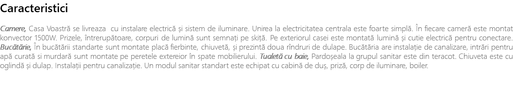 Caracteristici Camere, Casa Voastră se livreaza cu instalare electrică și sistem de iluminare. Unirea la electricitatea centrala este foarte simplă. În fiecare cameră este montat konvector 1500W. Prizele, întrerupătoare, corpuri de lumină sunt semnați pe skiță. Pe exteriorul casei este montată lumină și cutie electrică pentru conectare. Bucătărie, În bucătării standarte sunt montate placă fierbinte, chiuvetă, și prezintă doua rîndruri de dulape. Bucătăria are instalație de canalizare, intrări pentru apă curată si murdară sunt montate pe peretele extereior în spate mobilierului. Tualetă cu baie, Pardoșeala la grupul sanitar este din teracot. Chiuveta este cu oglindă și dulap. Instalații pentru canalizație. Un modul sanitar standart este echipat cu cabină de duș, priză, corp de iluminare, boiler. 