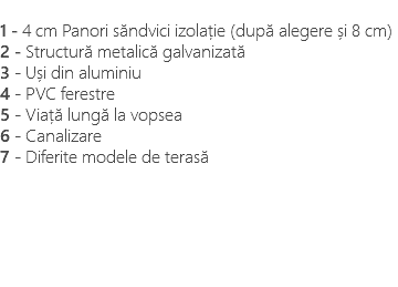 &nbsp;1 - 4 cm Panori săndvici izolație (după alegere și 8 cm) 2 - Structură metalică galvanizată 3 - Uși din aluminiu 4 - PVC ferestre 5 - Viață lungă la vopsea 6 - Canalizare 7 - Diferite modele de terasă