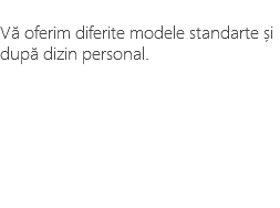 &nbsp;Vă oferim diferite modele standarte și după dizin personal.