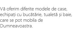&nbsp;Vă oferim diferite modele de case, echipați cu bucătărie, tualetă și baie, care se pot mobila de Dumneavoastra. 