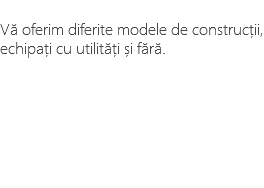 &nbsp;Vă oferim diferite modele de construcții, echipați cu utilități și fără. 