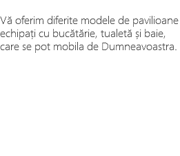 &nbsp;Vă oferim diferite modele de pavilioane echipați cu bucătărie, tualetă și baie, care se pot mobila de Dumneavoastra. 