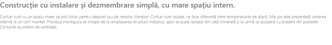Construcție cu instalare și dezmembrare simplă, cu mare spațiu intern. Corturi sunt cu un spațiu mare, se pot folosi pentru depozit sau de nevoile clienților. Corturi sunt izolate, ce face diferență intre temperaturile de afară. Mai jos este prezentată vederea internă la un cort montat. Procesul montajului se începe de la amplasarea structurii metalice, apoi se pune izolație din vată minerală și la urmă se acoperă cu brezent din poliester. Corturile au sistem de ventilație.
